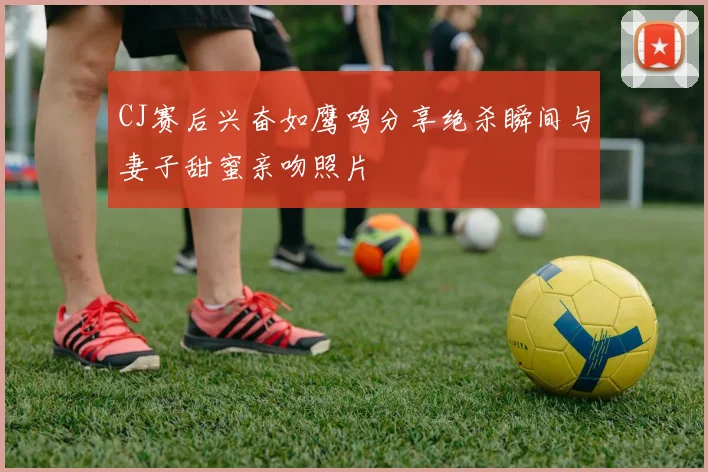 CJ赛后兴奋如鹰鸣分享绝杀瞬间与妻子甜蜜亲吻照片