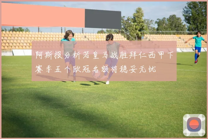 阿斯报分析若皇马战胜拜仁西甲下赛季五个欧冠名额将稳妥无忧