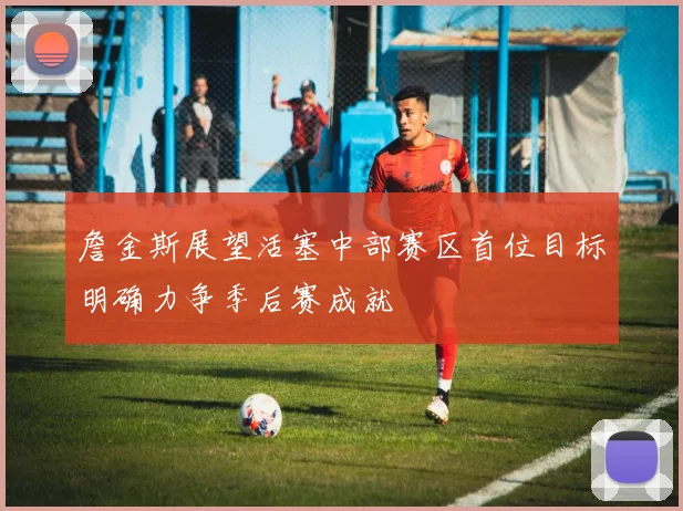 詹金斯展望活塞中部赛区首位目标明确力争季后赛成就