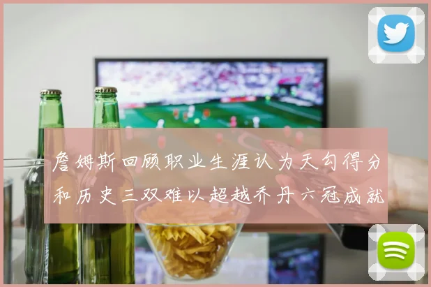 詹姆斯回顾职业生涯认为天勾得分和历史三双难以超越乔丹六冠成就令人敬佩