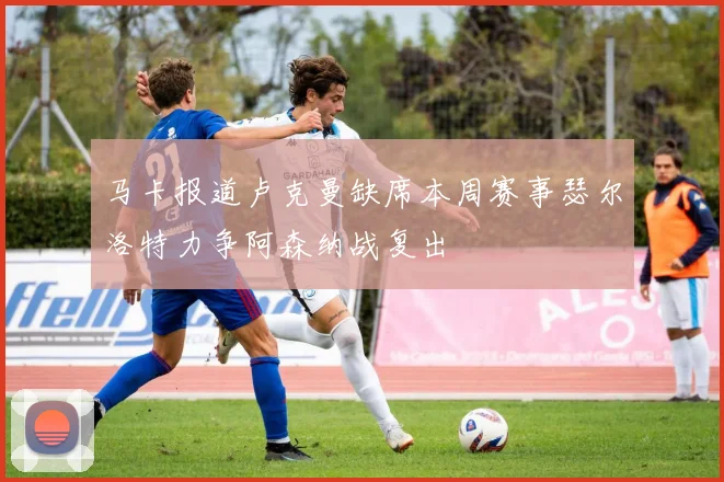 马卡报道卢克曼缺席本周赛事瑟尔洛特力争阿森纳战复出