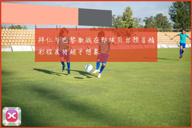 拜仁与巴黎激战在即埃贝尔预言精彩程度将超乎想象