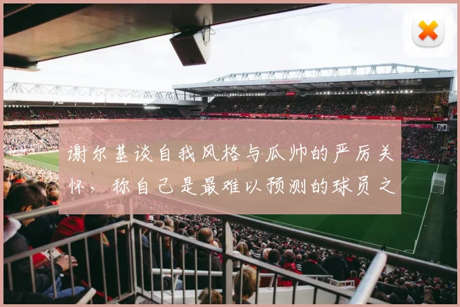 谢尔基谈自我风格与瓜帅的严厉关怀，称自己是最难以预测的球员之一
