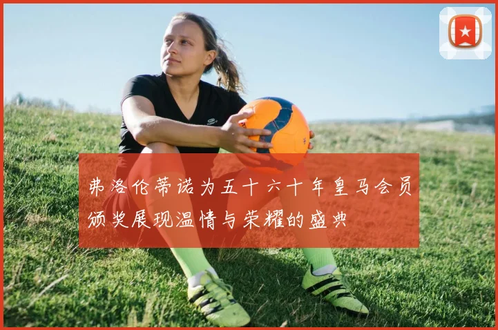 弗洛伦蒂诺为五十六十年皇马会员颁奖展现温情与荣耀的盛典