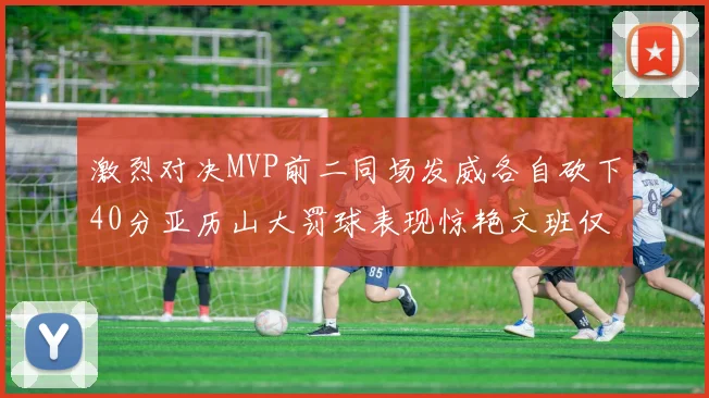 激烈对决MVP前二同场发威各自砍下40分亚历山大罚球表现惊艳文班仅得4罚机会