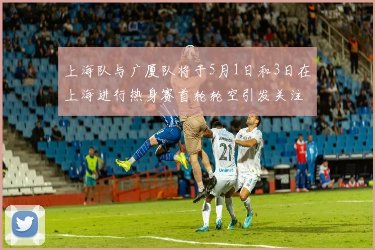 上海队与广厦队将于5月1日和3日在上海进行热身赛首轮轮空引发关注