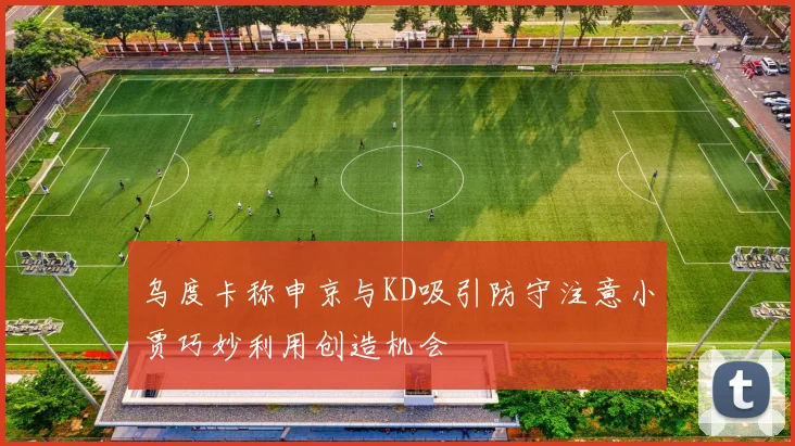 乌度卡称申京与KD吸引防守注意小贾巧妙利用创造机会