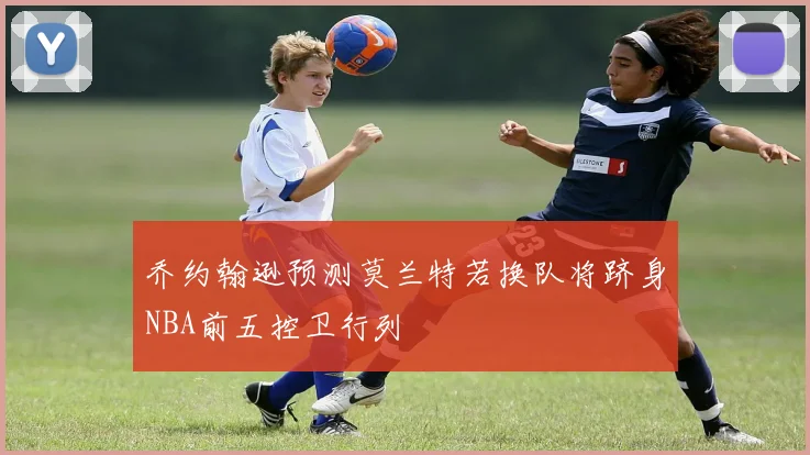 乔约翰逊预测莫兰特若换队将跻身NBA前五控卫行列