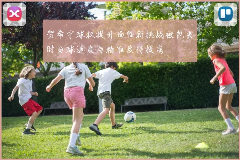贺希宁球权提升面临新挑战被包夹时分球速度与精准度待提高