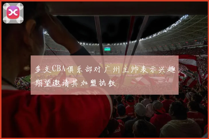 多支CBA俱乐部对广州主帅表示兴趣期望邀请其加盟执教