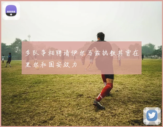 多队争相聘请伊尔马兹执教其曾在里尔和国安效力