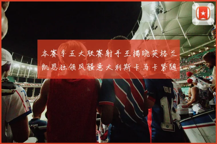 本赛季五大联赛射手王揭晓英格兰凯恩独领风骚意大利斯卡马卡紧随其后