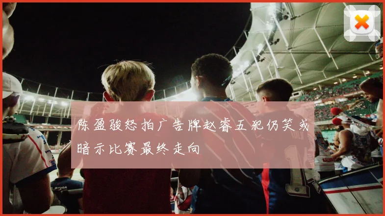 陈盈骏怒拍广告牌赵睿五犯仍笑或暗示比赛最终走向